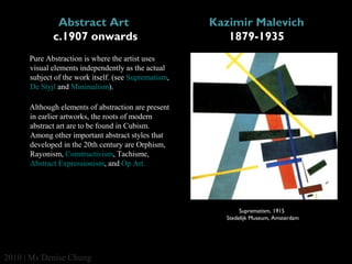 Abstract Art 
c.1907 onwards

Kazimir Malevich
1879-1935

Pure Abstraction is where the artist uses 
visual elements independently as the actual 
subject of the work itself. (see Suprematism,
De Styjl and Minimalism).
Although elements of abstraction are present 
in earlier artworks, the roots of modern 
abstract art are to be found in Cubism. 
Among other important abstract styles that 
developed in the 20th century are Orphism, 
Rayonism, Constructivism, Tachisme, 
Abstract Expressionism, and Op Art.

Suprematism, 1915 
Stedelijk Museum, Amsterdam

2010 | Ms Denise Chung

 