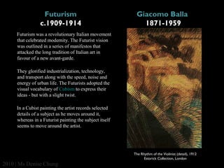 Futurism
c.1909-1914

Giacomo Balla 
1871-1959

Futurism was a revolutionary Italian movement
that celebrated modernity. The Futurist vision
was outlined in a series of manifestos that
attacked the long tradition of Italian art in
favour of a new avant-garde.
They glorified industrialization, technology,
and transport along with the speed, noise and
energy of urban life. The Futurists adopted the
visual vocabulary of Cubism to express their
ideas - but with a slight twist.
In a Cubist painting the artist records selected
details of a subject as he moves around it,
whereas in a Futurist painting the subject itself
seems to move around the artist.

The Rhythm of the Violinist (detail), 1912
Estorick Collection, London

2010 | Ms Denise Chung

 
