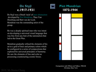 De Styjl 
c.1917-1931

Piet Mondrian
1872-1944

De Styjl was a Dutch 'style' of pure abstraction
developed by Piet Mondrian, Theo Van
Doesburg and Bart van der Leck.
Mondrian was the outstanding artist of the
group.
He was a deeply spiritual man who was intent
on developing a universal visual language that
was free from any hint of the nationalism that
led to the Great War.
Mondrian gradually refined the elements of his
art to a grid of lines and primary colors which
he configured in a series of compositions that
explored his universal principles of harmony.
He saw the elements of line and color as
possessing counteracting cosmic forces.

Composition with White and Yellow, 1935-42
Christies, New York

2010 | Ms Denise Chung

 