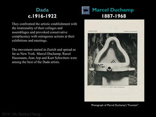 Dada
c.1916-1922

Marcel Duchamp 
1887-1968

They confronted the artistic establishment with
the irrationality of their collages and
assemblages and provoked conservative
complacency with outrageous actions at their
exhibitions and meetings.
The movement started in Zurich and spread as
far as New York. Marcel Duchamp, Raoul
Hausmann, Jean Arp and Kurt Schwitters were
among the best of the Dada artists.

Photograph of Marcel Duchamp's "Fountain".

2010 | Ms Denise Chung

 