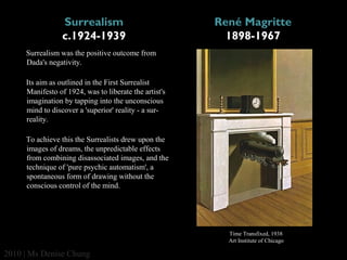Surrealism
c.1924-1939

René Magritte
1898-1967

Surrealism was the positive outcome from
Dada's negativity.
Its aim as outlined in the First Surrealist
Manifesto of 1924, was to liberate the artist's
imagination by tapping into the unconscious
mind to discover a 'superior' reality - a surreality.
To achieve this the Surrealists drew upon the
images of dreams, the unpredictable effects
from combining disassociated images, and the
technique of 'pure psychic automatism', a
spontaneous form of drawing without the
conscious control of the mind.

Time Transfixed, 1938
Art Institute of Chicago

2010 | Ms Denise Chung

 