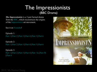 The Impressionists
(BBC Drama)
The Impressionists is a 3 part factual drama
from the BBC, which reconstructs the origins
of the Impressionist art movement.
See it on Youtube!
Episode 1:
Part 1 | Part 2 | Part 3 | Part 4 | Part 5 | Part 6
Episode 2:
Part 1 | Part 2 | Part 3 | Part 4 | Part 5 | Part 6
Episode 3:
Part 1 | Part 2 | Part 3 | Part 4 | Part 5a | Part 5b
| Part 6

2010 | Ms Denise Chung

 