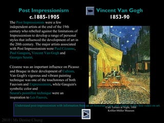 Post Impressionism 
c.1885-1905

Vincent Van Gogh
1853-90

The Post Impressionists were a few
independent artists at the end of the 19th
century who rebelled against the limitations of
Impressionism to develop a range of personal
styles that influenced the development of art in
the 20th century. The major artists associated
with Post Impressionism were Paul Cézanne,
Paul Gauguin, Vincent Van Gogh and
Georges Seurat.
Cézanne was an important influence on Picasso
and Braque in their development of Cubism.
Van Gogh's vigorous and vibrant painting
technique was one of the touchstones of both
Fauvism and Expressionism, while Gauguin's
symbolic color and
Seurat's pointillist technique were an
inspiration to Les Fauves.
Understand post-impressionism with information from an art historian, critic and curator in this free video on art.
Café Terrace at Night, 1888
Kröller-Müller Museum

2010 | Ms Denise Chung

 