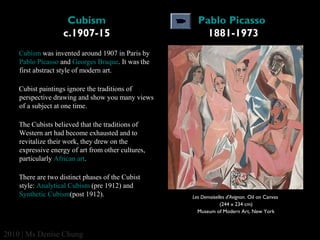 Cubism
c.1907-15

Pablo Picasso 
1881-1973

Cubism was invented around 1907 in Paris by 
Pablo Picasso and Georges Braque. It was the 
first abstract style of modern art. 
Cubist paintings ignore the traditions of 
perspective drawing and show you many views 
of a subject at one time. 
The Cubists believed that the traditions of 
Western art had become exhausted and to 
revitalize their work, they drew on the 
expressive energy of art from other cultures, 
particularly African art. 
There are two distinct phases of the Cubist 
style: Analytical Cubism (pre 1912) and 
Synthetic Cubism(post 1912). 

2010 | Ms Denise Chung

Les Demoiselles d'Avignon. Oil on Canvas
(244 x 234 cm)
Museum of Modern Art, New York

 