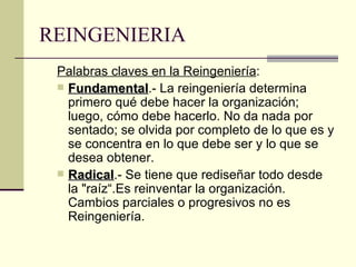 REINGENIERIA Palabras claves en la Reingeniería : Fundamental .- La reingeniería determina primero qué debe hacer la organización; luego, cómo debe hacerlo. No da nada por sentado; se olvida por completo de lo que es y se concentra en lo que debe ser y lo que se desea obtener. Radical .- Se tiene que rediseñar todo desde la "raíz“.Es reinventar la organización. Cambios parciales o progresivos no es Reingeniería. 
