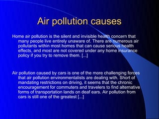 Air pollution causes
Home air pollution is the silent and invisible health concern that
   many people live entirely unaware of. There are numerous air
   pollutants within most homes that can cause serious health
   effects, and most are not covered under any home insurance
   policy if you try to remove them. [...]
 
 
Air pollution caused by cars is one of the more challenging forces
   that air pollution environmentalists are dealing with. Short of
   mandating restrictions on driving, it seems that the chronic
   encouragement for commuters and travelers to find alternative
   forms of transportation lands on deaf ears. Air pollution from
   cars is still one of the greatest [...]
 