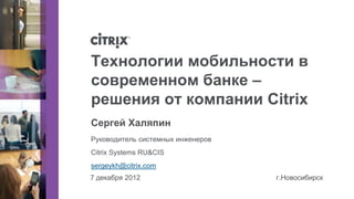 Технологии мобильности в
современном банке –
решения от компании Citrix
Сергей Халяпин
Руководитель системных инженеров
Citrix Systems RU&CIS
sergeykh@citrix.com
7 декабря 2012                     г.Новосибирск
 