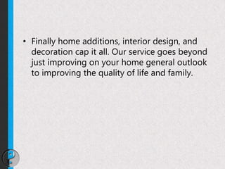 • Finally home additions, interior design, and
decoration cap it all. Our service goes beyond
just improving on your home general outlook
to improving the quality of life and family.
 