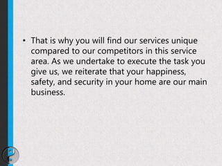 • That is why you will find our services unique
compared to our competitors in this service
area. As we undertake to execute the task you
give us, we reiterate that your happiness,
safety, and security in your home are our main
business.
 