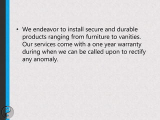 • We endeavor to install secure and durable
products ranging from furniture to vanities.
Our services come with a one year warranty
during when we can be called upon to rectify
any anomaly.
 