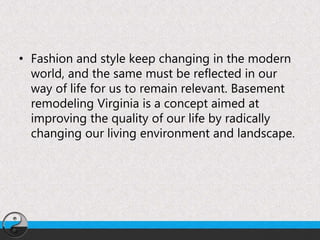• Fashion and style keep changing in the modern
world, and the same must be reflected in our
way of life for us to remain relevant. Basement
remodeling Virginia is a concept aimed at
improving the quality of our life by radically
changing our living environment and landscape.
 