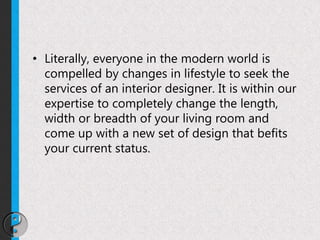 • Literally, everyone in the modern world is
compelled by changes in lifestyle to seek the
services of an interior designer. It is within our
expertise to completely change the length,
width or breadth of your living room and
come up with a new set of design that befits
your current status.
 