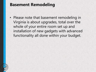 Basement Remodeling
• Please note that basement remodeling in
Virginia is about upgrades, total over the
whole of your entire room set up and
installation of new gadgets with advanced
functionality all done within your budget.
 