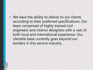 • We have the ability to deliver to our clients
according to their preferred specifications. Our
team comprised of highly trained civil
engineers and interior designers with a vast of
both local and international experience. Our
clientele base currently goes beyond our
borders in this service industry.
 