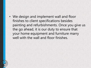 • We design and implement wall and floor
finishes to client specifications besides
painting and refurbishments. Once you give us
the go ahead, it is our duty to ensure that
your home equipment and furniture marry
well with the wall and floor finishes.
 
