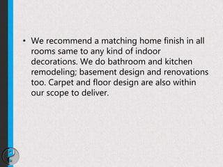 • We recommend a matching home finish in all
rooms same to any kind of indoor
decorations. We do bathroom and kitchen
remodeling; basement design and renovations
too. Carpet and floor design are also within
our scope to deliver.
 