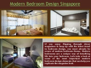 Modern Bedroom Design Singapore
If you enjoy flipping through décor
magazines to keep up with the latest trend
in bedroom design, you must already be
aware of modem bedroom theme. Modern
bedrooms are a unique way of breathing
life into your bedroom. Let's take a look at
some of the most important modern
bedroom design elements that can help you
replicate the magazine look.
 