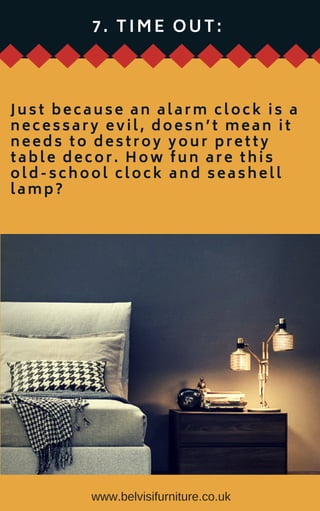 www.belvisifurniture.co.uk
7 . T I M E O U T :
Just because an alarm clock is a
necessary evil, doesn’t mean it
needs to destroy your pretty
table decor. How fun are this
old-school clock and seashell
lamp?
 