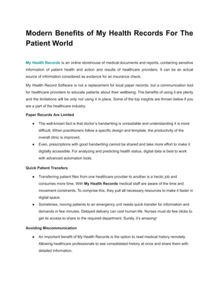 Modern Benefits of My Health Records For The
Patient World
My Health Records is an online storehouse of medical documents and reports, containing sensitive
information of patient health and action and results of healthcare providers. It can be an actual
source of information considered as evidence for an insurance check.
My Health Record Software is not a replacement for local paper records, but a communication tool
for healthcare providers to educate patients about their wellbeing. The benefits of using it are plenty
and the limitations will be only not using it in place. Some of the top insights are thrown below if you
are a part of the healthcare industry.
Paper Records Are Limited
● The well-known fact is that doctor’s handwriting is unreadable and understanding it is more
difficult. When practitioners follow a specific design and template, the productivity of the
overall clinic is improved.
● Even, prescriptions with good handwriting cannot be shared and take more effort to make it
digitally accessible. For analyzing and predicting health status, digital data is best to work
with advanced automation tools.
Quick Patient Transfers
● Transferring patient files from one healthcare provider to another is a hectic job and
consumes more time. With My Health Records medical staff are aware of the time and
movement constraints. To comprise this, they pull all necessary resources to make it faster in
digital space.
● Sometimes, moving patients to an emergency unit needs quick transfer for information and
demands in few minutes. Delayed delivery can cost human life. Nurses must do few clicks to
get its access to share to the required department. Surely, it’s amazing!
Avoiding Miscommunication
● An important benefit of My Health Records is the option to read medical history remotely.
Allowing healthcare professionals to see consolidated history at once and share them with
detailed information.
 