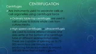 CENTRIFUGATION
Centrifuges
Are instruments used to separate cells or
cell organelles using centrifugal force.
Ordinary table-top centrifuges are used in
cell cultures to isolate whole cells from
culture media.
High-speed centrifuges or ultracentrifuges
are used to isolate different shapes and
sizes settle at the bottom of a centrifuge
tube at different sedimentation rates.
These are capable of spinning up to 75
000 revolutions per minute (rpm),
producing forces equivalent to around
500 000 times that of Earth’s gravity.
 