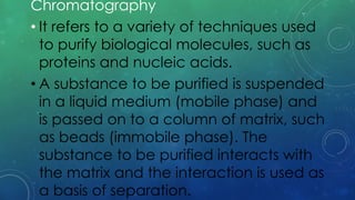 Chromatography
• It refers to a variety of techniques used
to purify biological molecules, such as
proteins and nucleic acids.
• A substance to be purified is suspended
in a liquid medium (mobile phase) and
is passed on to a column of matrix, such
as beads (immobile phase). The
substance to be purified interacts with
the matrix and the interaction is used as
a basis of separation.
 
