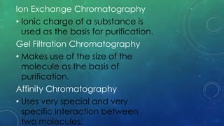 Ion Exchange Chromatography
• Ionic charge of a substance is
used as the basis for purification.
Gel Filtration Chromatography
• Makes use of the size of the
molecule as the basis of
purification.
Affinity Chromatography
• Uses very special and very
specific interaction between
two molecules.
 