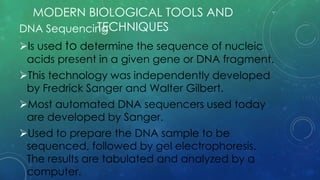 DNA Sequencing
Is used to determine the sequence of nucleic
acids present in a given gene or DNA fragment.
This technology was independently developed
by Fredrick Sanger and Walter Gilbert.
Most automated DNA sequencers used today
are developed by Sanger.
Used to prepare the DNA sample to be
sequenced, followed by gel electrophoresis.
The results are tabulated and analyzed by a
computer.
MODERN BIOLOGICAL TOOLS AND
TECHNIQUES
 