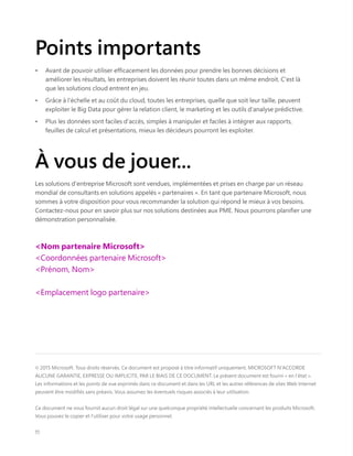 Points importants
•	 Avant de pouvoir utiliser efficacement les données pour prendre les bonnes décisions et
améliorer les résultats, les entreprises doivent les réunir toutes dans un même endroit. C'est là
que les solutions cloud entrent en jeu.
•	 Grâce à l'échelle et au coût du cloud, toutes les entreprises, quelle que soit leur taille, peuvent
exploiter le Big Data pour gérer la relation client, le marketing et les outils d'analyse prédictive.
•	 Plus les données sont faciles d'accès, simples à manipuler et faciles à intégrer aux rapports,
feuilles de calcul et présentations, mieux les décideurs pourront les exploiter.
© 2015 Microsoft. Tous droits réservés. Ce document est proposé à titre informatif uniquement. MICROSOFT N'ACCORDE
AUCUNE GARANTIE, EXPRESSE OU IMPLICITE, PAR LE BIAIS DE CE DOCUMENT. Le présent document est fourni « en l'état ».
Les informations et les points de vue exprimés dans ce document et dans les URL et les autres références de sites Web Internet
peuvent être modifiés sans préavis. Vous assumez les éventuels risques associés à leur utilisation.
Ce document ne vous fournit aucun droit légal sur une quelconque propriété intellectuelle concernant les produits Microsoft.
Vous pouvez le copier et l'utiliser pour votre usage personnel.
11
À vous de jouer...
Les solutions d'entreprise Microsoft sont vendues, implémentées et prises en charge par un réseau
mondial de consultants en solutions appelés « partenaires ». En tant que partenaire Microsoft, nous
sommes à votre disposition pour vous recommander la solution qui répond le mieux à vos besoins.
Contactez-nous pour en savoir plus sur nos solutions destinées aux PME. Nous pourrons planifier une
démonstration personnalisée.
<Nom partenaire Microsoft>
<Coordonnées partenaire Microsoft>
<Prénom, Nom>
<Emplacement logo partenaire>
 