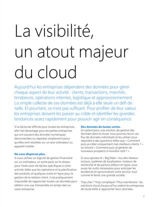 La visibilité,
un atout majeur
du cloud
Aujourd'hui les entreprises dépendent des données pour gérer
chaque aspect de leur activité : clients, transactions, marchés,
tendances, opérations internes, logistique et approvisionnement.
La simple collecte de ces données est déjà à elle seule un défi de
taille. Et pourtant, ce n'est pas suffisant. Pour profiter de leur valeur,
les entreprises doivent les passer au crible et identifier les grandes
tendances assez rapidement pour pouvoir agir en conséquence.
Si la tâche est difficile pour toutes les entreprises,
elle l'est davantage pour les petites entreprises
qui ont souvent des données numériques
déconnectées ou séparées simplement parce
qu'elles sont stockées sur un seul ordinateur ou
appareil mobile.
Ne vous dispersez plus.
Si vous utilisez un logiciel de gestion financière
sur un ordinateur, un autre pack sur le réseau
pour l'exécution de tâches spécifiques à votre
activité, telles que les opérations et la planification
des produits, et quelques outils en ligne pour la
gestion de la relation client, il est pratiquement
impossible de rapprocher toutes ces données pour
obtenir une vue d'ensemble en temps réel sur
votre entreprise.
Des données de toutes sortes.
En optant pour une solution de gestion des
données dans le cloud, vous pourrez réunir ces
flux de données individuels et les utiliser pour
répondre à des questions telles que « Comment
puis-je cibler uniquement mes meilleurs clients ? »
ou encore « Comment puis-je générer de
nouveaux prospects à moindre coût ? ».
Si vous ajoutez le « Big Data » issu des réseaux
sociaux, systèmes de localisation, moteurs de
recherche et de partout ailleurs en ligne, vous
aurez les outils nécessaires pour anticiper les
tendances et personnaliser votre service, tout
comme le ferait une grande société.
Trop cher ? Trop compliqué ? Plus maintenant : les
solutions cloud d'aujourd'hui aident les entreprises
de toute taille à rapprocher leurs données.
2
 