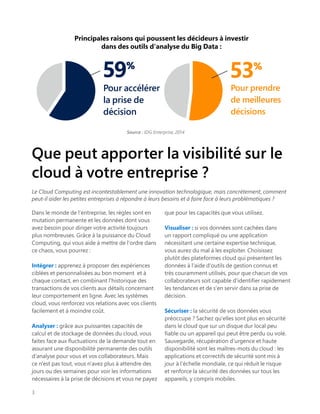 Que peut apporter la visibilité sur le
cloud à votre entreprise ?
Le Cloud Computing est incontestablement une innovation technologique, mais concrètement, comment
peut-il aider les petites entreprises à répondre à leurs besoins et à faire face à leurs problématiques ?
Dans le monde de l'entreprise, les règles sont en
mutation permanente et les données dont vous
avez besoin pour diriger votre activité toujours
plus nombreuses. Grâce à la puissance du Cloud
Computing, qui vous aide à mettre de l'ordre dans
ce chaos, vous pourrez :
Intégrer : apprenez à proposer des expériences
ciblées et personnalisées au bon moment et à
chaque contact, en combinant l'historique des
transactions de vos clients aux détails concernant
leur comportement en ligne. Avec les systèmes
cloud, vous renforcez vos relations avec vos clients
facilement et à moindre coût.
Analyser : grâce aux puissantes capacités de
calcul et de stockage de données du cloud, vous
faites face aux fluctuations de la demande tout en
assurant une disponibilité permanente des outils
d'analyse pour vous et vos collaborateurs. Mais
ce n'est pas tout, vous n'avez plus à attendre des
jours ou des semaines pour voir les informations
nécessaires à la prise de décisions et vous ne payez
que pour les capacités que vous utilisez.
Visualiser : si vos données sont cachées dans
un rapport compliqué ou une application
nécessitant une certaine expertise technique,
vous aurez du mal à les exploiter. Choisissez
plutôt des plateformes cloud qui présentent les
données à l'aide d'outils de gestion connus et
très couramment utilisés, pour que chacun de vos
collaborateurs soit capable d'identifier rapidement
les tendances et de s'en servir dans sa prise de
décision.
Sécuriser : la sécurité de vos données vous
préoccupe ? Sachez qu'elles sont plus en sécurité
dans le cloud que sur un disque dur local peu
fiable ou un appareil qui peut être perdu ou volé.
Sauvegarde, récupération d'urgence et haute
disponibilité sont les maîtres-mots du cloud : les
applications et correctifs de sécurité sont mis à
jour à l'échelle mondiale, ce qui réduit le risque
et renforce la sécurité des données sur tous les
appareils, y compris mobiles.
3
Pour prendre
de meilleures
décisions
59%
53%
Pour accélérer
la prise de
décision
Principales raisons qui poussent les décideurs à investir
dans des outils d'analyse du Big Data :
Source : IDG Enterprise, 2014
 