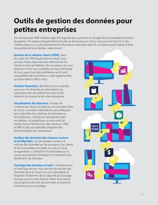 Outils de gestion des données pour
petites entreprises
De nombreuses PME utilisent déjà des logiciels pour prendre en charge leurs principales fonctions
de gestion. En passant d'applications locales et de bureau au cloud, vous pourrez fournir à vos
collaborateurs un accès permanent et sécurisé aux données dont ils ont besoin pour mener à bien
l’ensemble de leurs tâches, notamment :
Gestion de la relation client (CRM). Avec
les outils de CRM basés dans le cloud, vous
pouvez mieux répondre aux attentes de vos
clients et ainsi en fidéliser de nouveaux, car vous
disposez d'une vue complète sur leur historique
et vous savez tout des problèmes qu'ils sont
susceptibles de rencontrer ou des opportunités
qui pourraient s'offrir à eux.
Gestion financière. Bénéficiez d'un contrôle
accru sur vos finances et rationalisez vos
opérations afin de réduire les coûts et de
soutenir la croissance de votre entreprise.
Visualisation des données. Il existe de
nombreuses façons d'explorer vos données dans
le cloud. L'une des méthodes les plus efficaces
pour identifier les schémas, les données ou
les tendances, c'est de les représenter dans
un tableau, un graphique ou une carte de
performance. Recherchez des solutions CRM
et ERP ou de comptabilité intégrant des
fonctionnalités de visualisation.
Analyse des données des réseaux sociaux
et du Big Data. Sur les réseaux sociaux, le
volume des données sur les prospects, les clients
et les éventuelles nouvelles recrues ne cesse
d'augmenter. L'utilisation d'outils basés sur le
cloud vous permet d'intégrer et d'analyser plus
facilement ces données.
Stockage des données et IaaS. L'infrastructure
en tant que service vous permet de stocker des
données dans le cloud à un prix abordable et
d'ajouter facilement de la capacité de stockage
lorsque vous en avez besoin. Votre fournisseur
cloud gère la sécurité des données et assure la
maintenance du stockage.
4
1011
0100
$
 