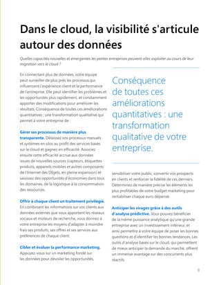 Dans le cloud, la visibilité s'articule
autour des données
Quelles capacités nouvelles et émergentes les petites entreprises peuvent-elles exploiter au cours de leur
migration vers le cloud ?
En connectant plus de données, votre équipe
peut surveiller de plus près les processus qui
influencent l'expérience client et la performance
de l'entreprise. Elle peut identifier les problèmes et
les opportunités plus rapidement, et constamment
apporter des modifications pour améliorer les
résultats. Conséquence de toutes ces améliorations
quantitatives : une transformation qualitative qui
permet à votre entreprise de :
Gérer ses processus de manière plus
transparente. Délaissez vos processus manuels
et systèmes en silos au profit des services basés
sur le cloud et gagnez en efficacité. Associez
ensuite cette efficacité accrue aux données
issues de nouvelles sources (capteurs, étiquettes
produits, appareils mobiles et autres composants
de l'Internet des Objets, en pleine expansion) et
saisissez des opportunités d'économies dans tous
les domaines, de la logistique à la consommation
des ressources.
Offrir à chaque client un traitement privilégié.
En combinant les informations sur vos clients aux
données externes que vous apportent les réseaux
sociaux et moteurs de recherche, vous donnez à
votre entreprise les moyens d'adapter à moindre
frais ses produits, ses offres et ses services aux
préférences de chaque client.
Cibler et évaluer la performance marketing.
Appuyez-vous sur un marketing fondé sur
les données pour dévoiler les opportunités,
sensibiliser votre public, convertir vos prospects
en clients et renforcer la fidélité de ces derniers.
Déterminez de manière précise les éléments les
plus profitables de votre budget marketing pour
rentabiliser chaque euro dépensé.
Anticiper les virages grâce à des outils
d'analyse prédictive. Vous pouvez bénéficier
de la même puissance analytique qu'une grande
entreprise avec un investissement inférieur, et
ainsi permettre à votre équipe de poser les bonnes
questions et d'identifier les bonnes tendances. Les
outils d'analyse basés sur le cloud, qui permettent
de mieux anticiper la demande du marché, offrent
un immense avantage sur des concurrents plus
réactifs.
Conséquence
de toutes ces
améliorations
quantitatives : une
transformation
qualitative de votre
entreprise.
8
 