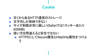 ■ 古くからあるHTTP通信のストレージ
■ 文字列しか格納できない
■ サイズ制限非常に厳しい(Safariでは1クッキーあたり
600MB)
■ 使い方を間違えると安全ではない
■ HTTPSにしてSecure属性とHttpOnly属性をつけよ
う
Cookie
 