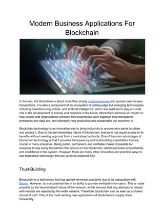 Modern Business Applications For
Blockchain
In the end, the blockchain is about more than simply cryptocurrencies and quicker peer-to-peer
transactions. It is also a component of an ecosystem of cutting-edge but emerging technologies,
including crowdsourcing, robots, and artificial intelligence, which are destined to play a crucial
role in the development of society and business in the future. Blockchain will have an impact on
how people and organisations connect, how businesses work together, how transparent
processes and data are, and ultimately how productive and sustainable our economy is.
Blockchain technology is an innovative way to bring inclusivity to anyone who wants to utilise
and access it. Due to the permissionless nature of blockchain, everyone has equal access to its
benefits without needing approval from a centralized authority. One of the main advantages of
blockchain technology is that it provides transparency and trust-building capabilities that are
crucial in many industries. Being public, permanent, and verifiable makes it possible for
everyone to see every transaction that occurs on the blockchain, which promotes accountability
and confidence in the system. However, there are many other innovative and practical ways to
use blockchain technology that are yet to be explored fully.
Trust-Building
Blockchain is a technology that has gained immense popularity due to its association with
Bitcoin. However, its true potential lies in its ability to provide verifiable information. This is made
possible by the decentralised nature of the network, which ensures that any attempts to tamper
with records are rejected by the wider network. Therefore, blockchain can be seen as a shared
record of truth. One of the most exciting new applications of blockchain is supply chain
traceability.
 