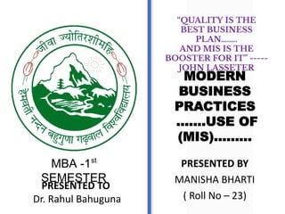 PRESENTED TO
Dr. Rahul Bahuguna
MBA -1st
SEMESTER
MODERN
BUSINESS
PRACTICES
…….USE OF
(MIS)………
PRESENTED BY
MANISHA BHARTI
( Roll No – 23)
“QUALITY IS THE
BEST BUSINESS
PLAN….....
AND MIS IS THE
BOOSTER FOR IT” -----
JOHN LASSETER
 