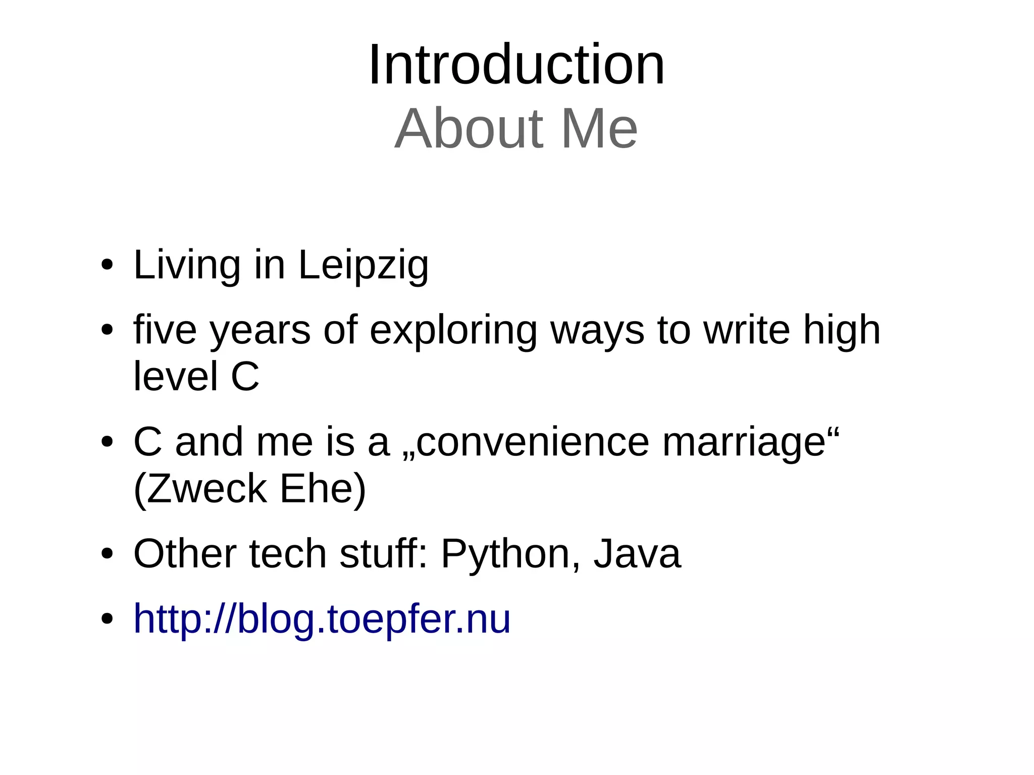 Introduction
About Me
● Living in Leipzig
● five years of exploring ways to write high
level C
● C and me is a „convenience marriage“
(Zweck Ehe)
● Other tech stuff: Python, Java
● http://blog.toepfer.nu
 