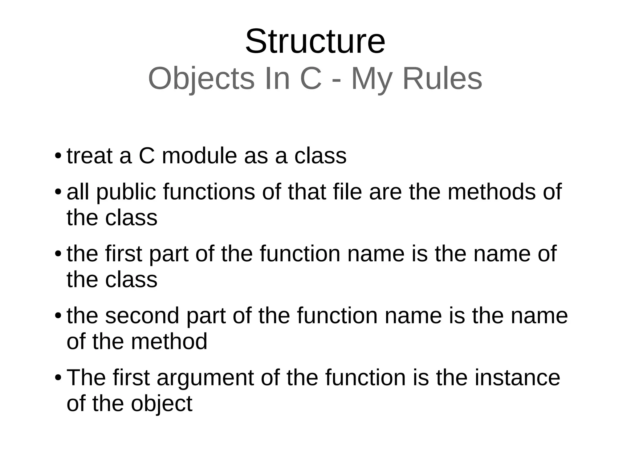 Structure
Objects In C - My Rules
● treat a C module as a class
● all public functions of that file are the methods of
the class
● the first part of the function name is the name of
the class
● the second part of the function name is the name
of the method
● The first argument of the function is the instance
of the object
 
