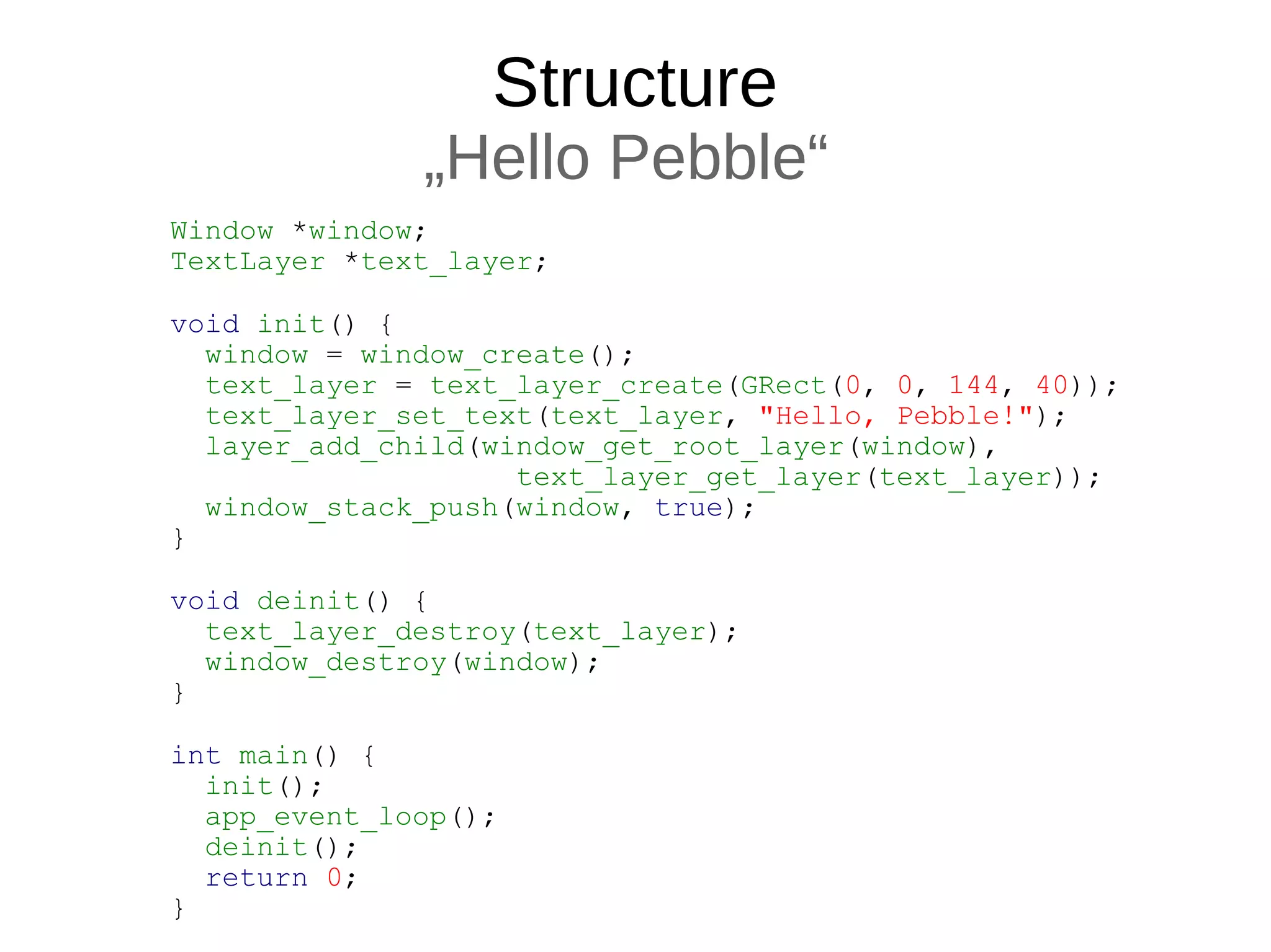 Structure
„Hello Pebble“
Window *window;
TextLayer *text_layer;
void init() {
window = window_create();
text_layer = text_layer_create(GRect(0, 0, 144, 40));
text_layer_set_text(text_layer, "Hello, Pebble!");
layer_add_child(window_get_root_layer(window),
text_layer_get_layer(text_layer));
window_stack_push(window, true);
}
void deinit() {
text_layer_destroy(text_layer);
window_destroy(window);
}
int main() {
init();
app_event_loop();
deinit();
return 0;
}
 