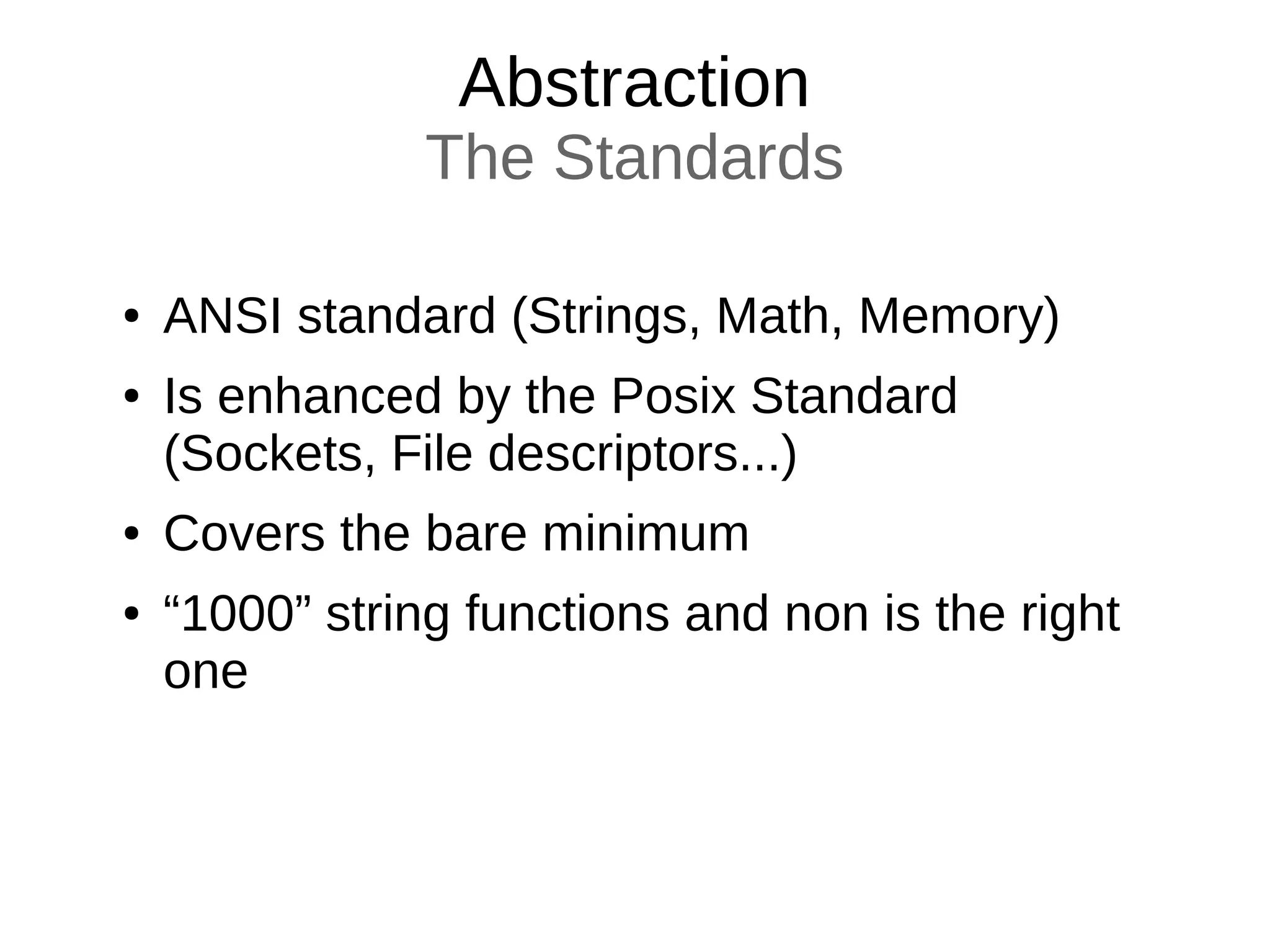 Abstraction
The Standards
● ANSI standard (Strings, Math, Memory)
● Is enhanced by the Posix Standard
(Sockets, File descriptors...)
● Covers the bare minimum
● “1000” string functions and non is the right
one
 
