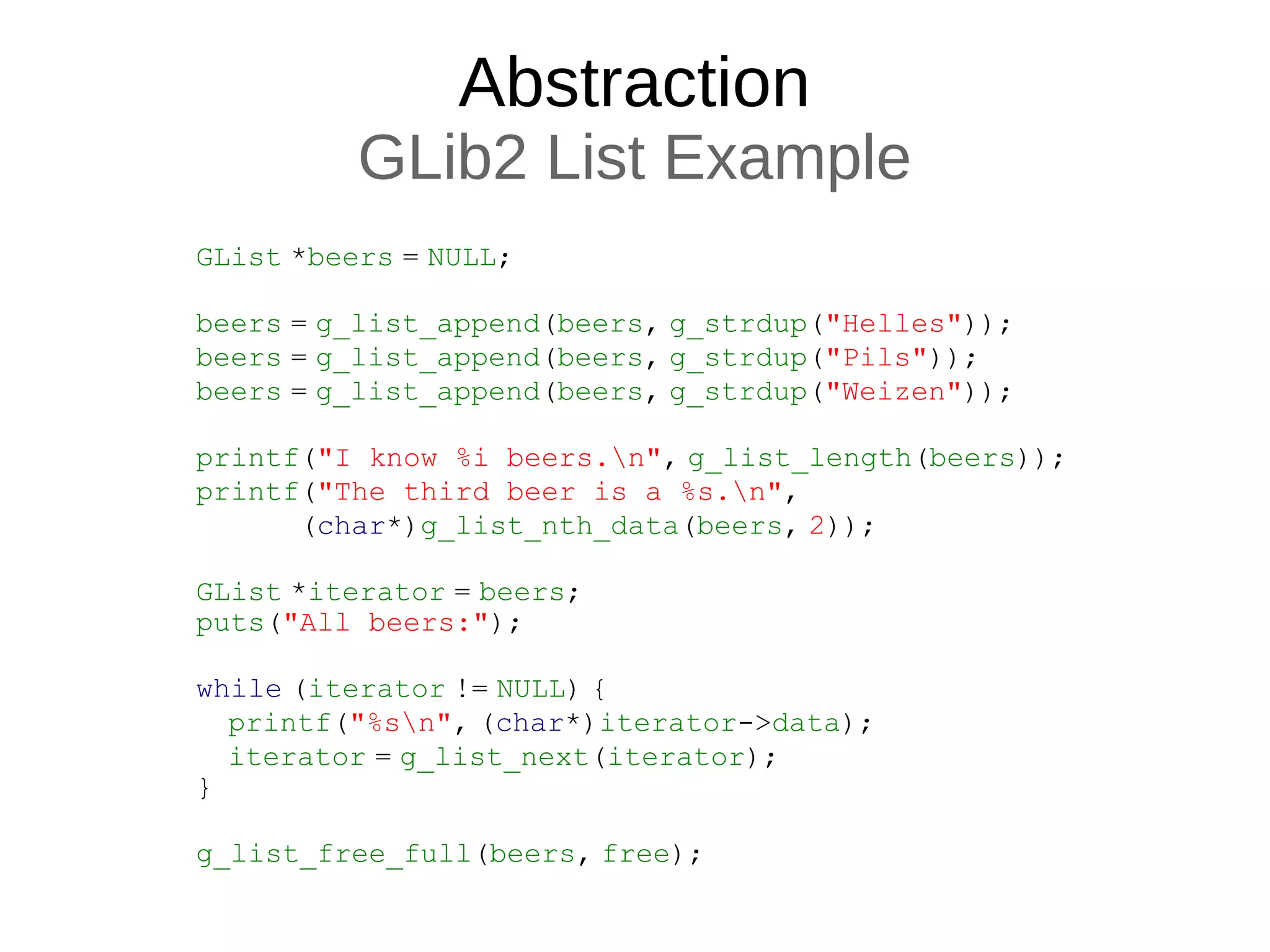 Abstraction
GLib2 List Example
GList *beers = NULL;
beers = g_list_append(beers, g_strdup("Helles"));
beers = g_list_append(beers, g_strdup("Pils"));
beers = g_list_append(beers, g_strdup("Weizen"));
printf("I know %i beers.n", g_list_length(beers));
printf("The third beer is a %s.n",
(char*)g_list_nth_data(beers, 2));
GList *iterator = beers;
puts("All beers:");
while (iterator != NULL) {
printf("%sn", (char*)iterator->data);
iterator = g_list_next(iterator);
}
g_list_free_full(beers, free);
 
