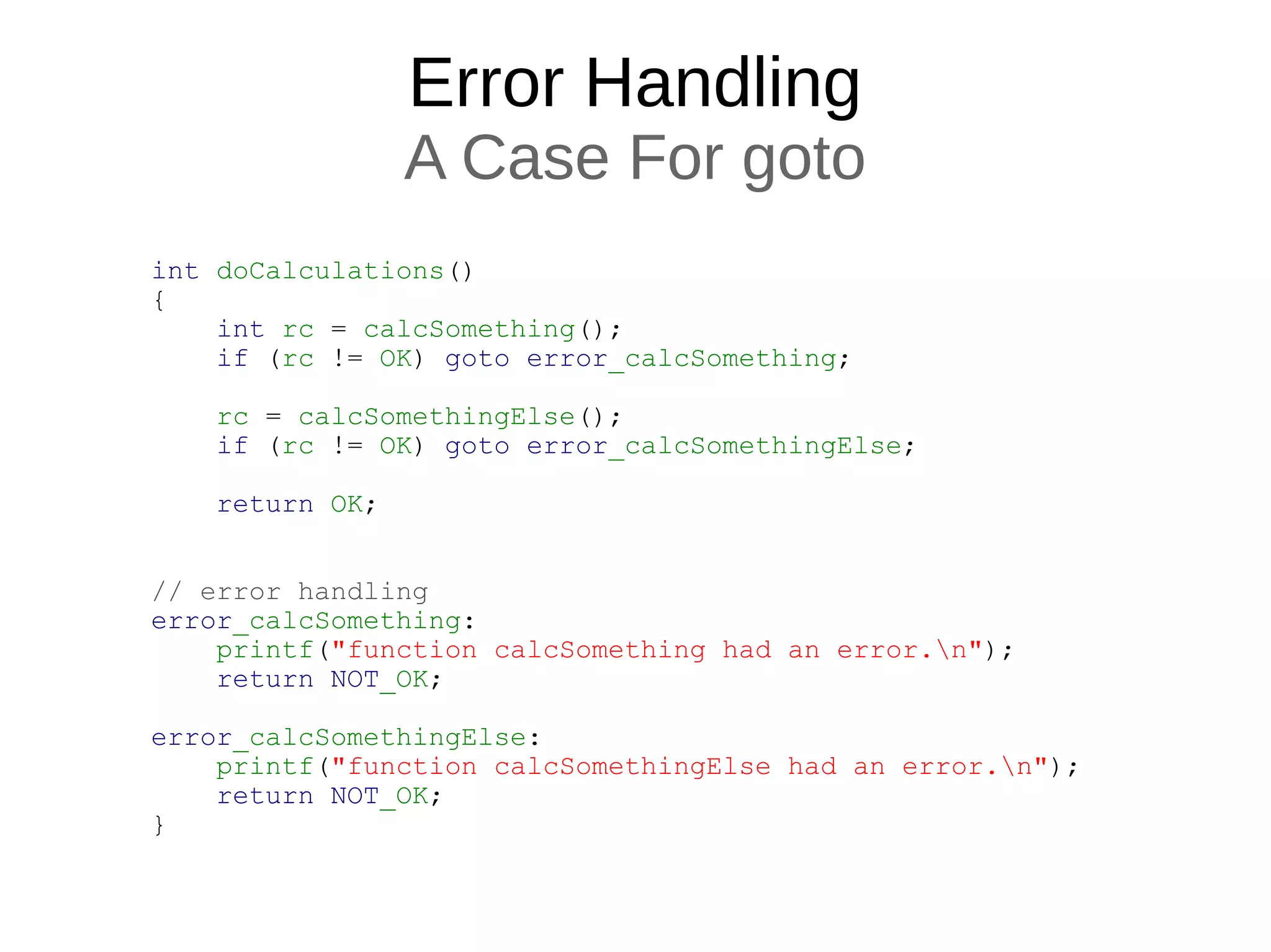 Error Handling
A Case For goto
int doCalculations()
{
int rc = calcSomething();
if (rc != OK) goto error_calcSomething;
rc = calcSomethingElse();
if (rc != OK) goto error_calcSomethingElse;
return OK;
// error handling
error_calcSomething:
printf("function calcSomething had an error.n");
return NOT_OK;
error_calcSomethingElse:
printf("function calcSomethingElse had an error.n");
return NOT_OK;
}
 