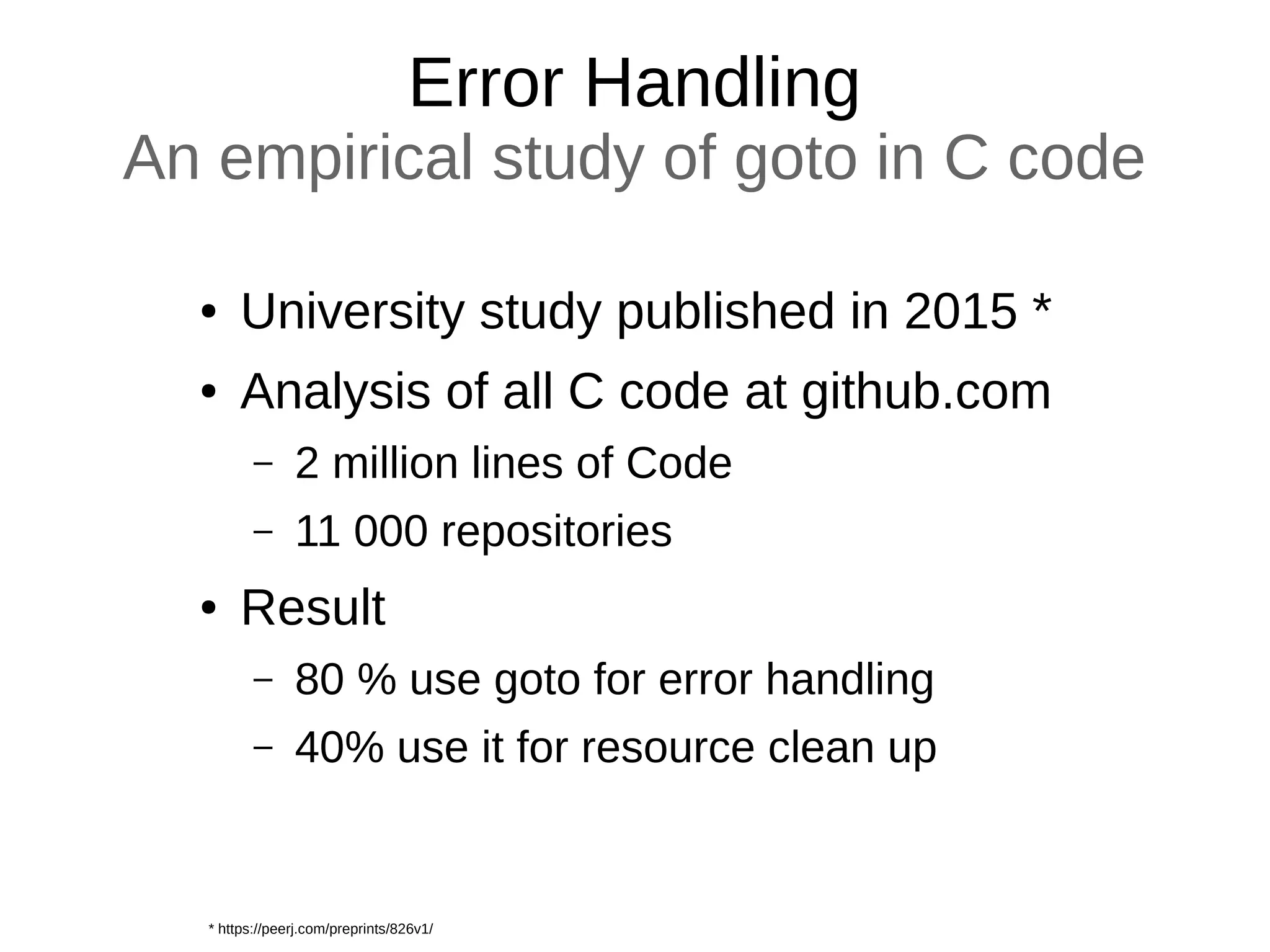 Error Handling
An empirical study of goto in C code
● University study published in 2015 *
● Analysis of all C code at github.com
– 2 million lines of Code
– 11 000 repositories
● Result
– 80 % use goto for error handling
– 40% use it for resource clean up
* https://peerj.com/preprints/826v1/
 
