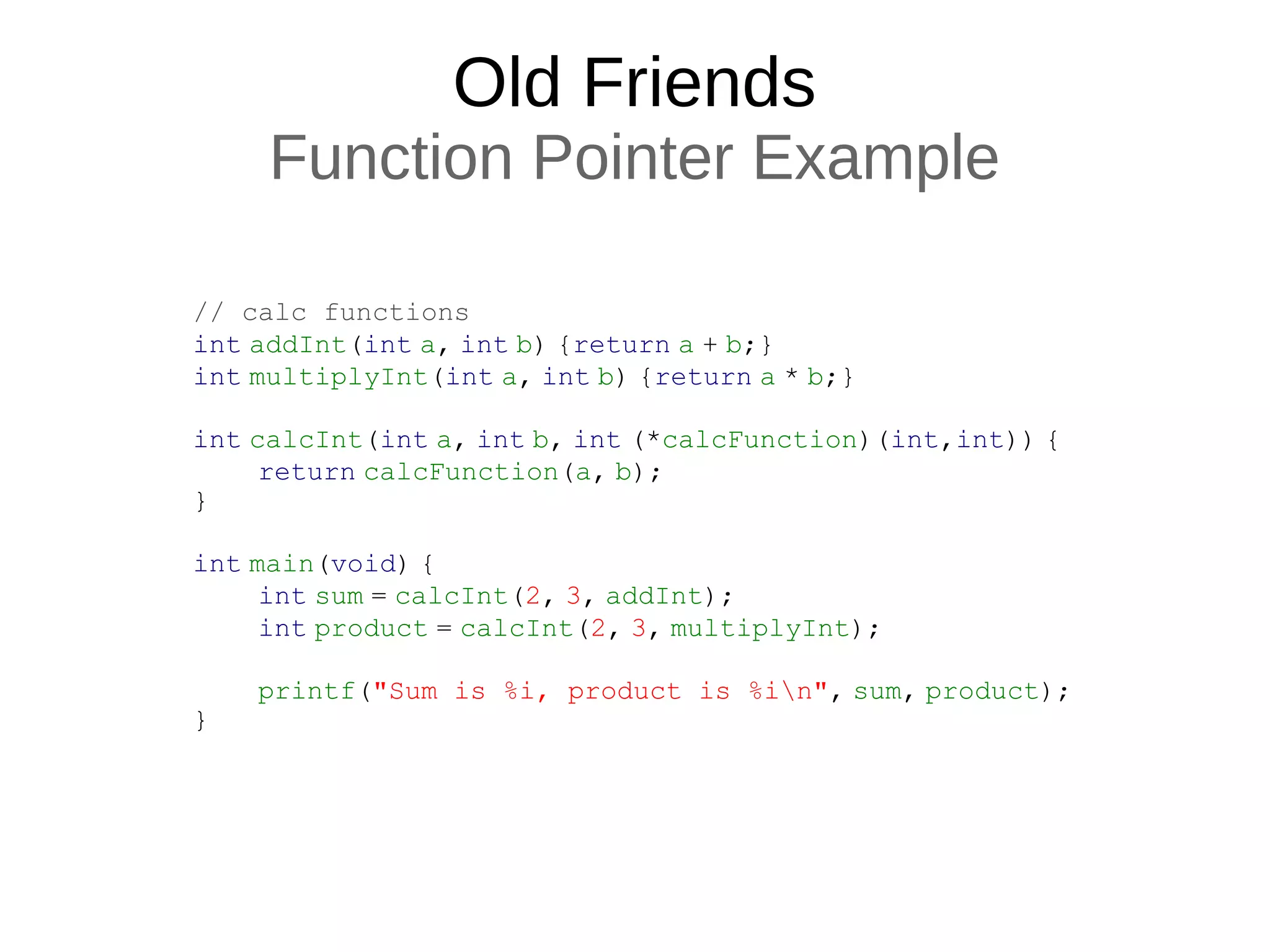 Old Friends
Function Pointer Example
// calc functions
int addInt(int a, int b) {return a + b;}
int multiplyInt(int a, int b) {return a * b;}
int calcInt(int a, int b, int (*calcFunction)(int,int)) {
return calcFunction(a, b);
}
int main(void) {
int sum = calcInt(2, 3, addInt);
int product = calcInt(2, 3, multiplyInt);
printf("Sum is %i, product is %in", sum, product);
}
 
