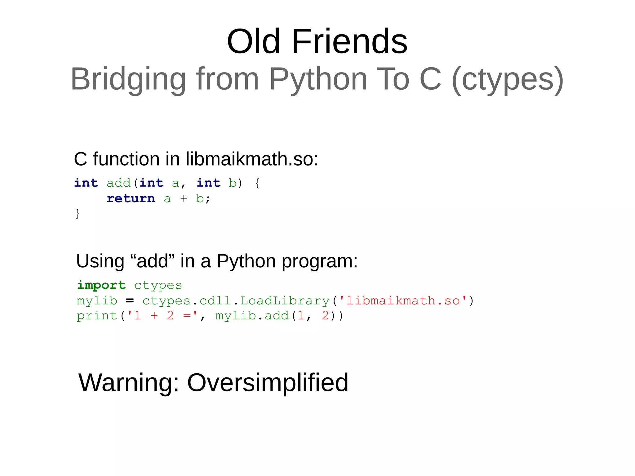 Old Friends
Bridging from Python To C (ctypes)
int add(int a, int b) {
return a + b;
}
C function in libmaikmath.so:
import ctypes
mylib = ctypes.cdll.LoadLibrary('libmaikmath.so')
print('1 + 2 =', mylib.add(1, 2))
Using “add” in a Python program:
Warning: Oversimplified
 