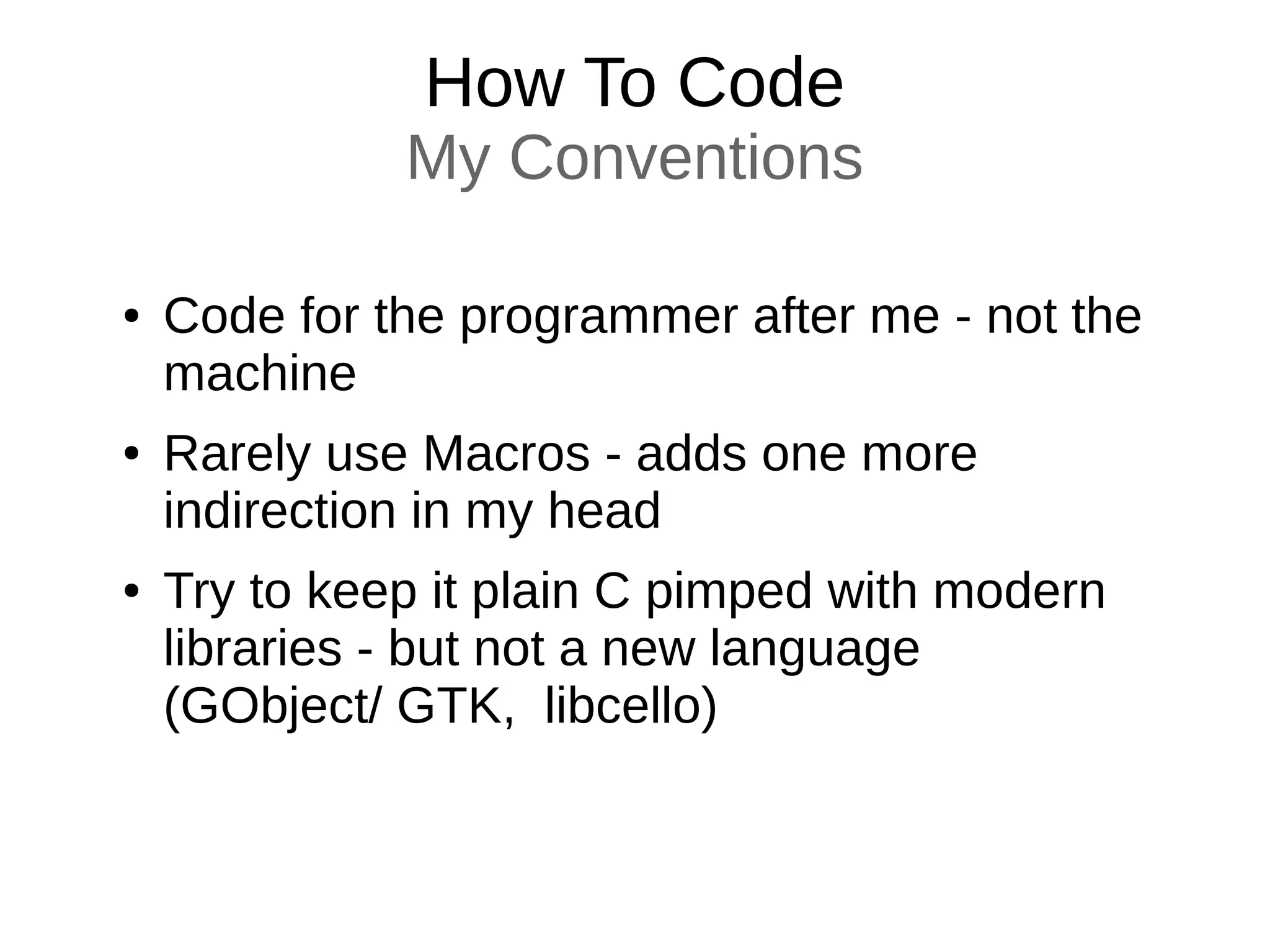 How To Code
My Conventions
● Code for the programmer after me - not the
machine
● Rarely use Macros - adds one more
indirection in my head
● Try to keep it plain C pimped with modern
libraries - but not a new language
(GObject/ GTK, libcello)
 