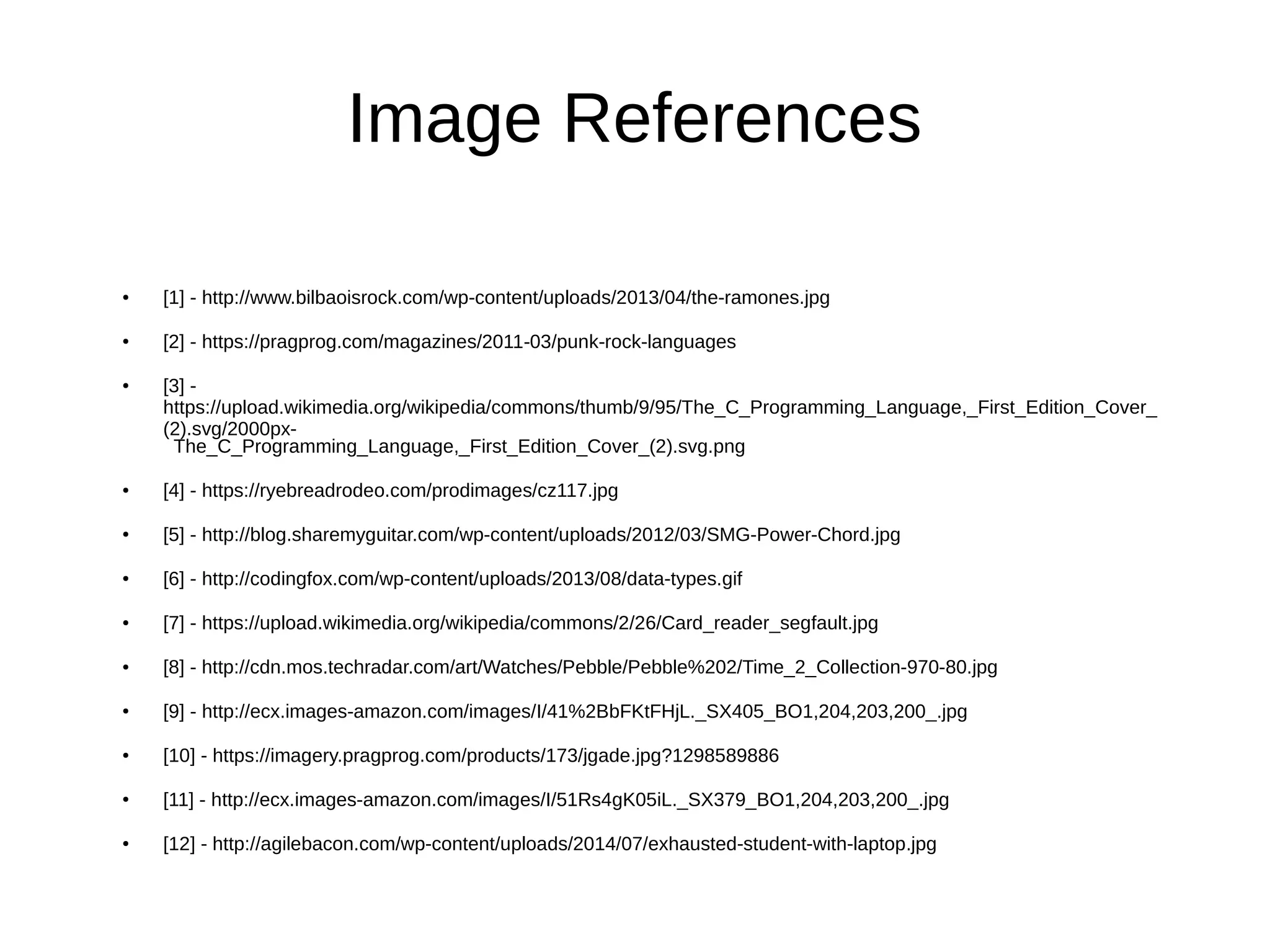 Image References
● [1] - http://www.bilbaoisrock.com/wp-content/uploads/2013/04/the-ramones.jpg
● [2] - https://pragprog.com/magazines/2011-03/punk-rock-languages
● [3] -
https://upload.wikimedia.org/wikipedia/commons/thumb/9/95/The_C_Programming_Language,_First_Edition_Cover_
(2).svg/2000px-
The_C_Programming_Language,_First_Edition_Cover_(2).svg.png
● [4] - https://ryebreadrodeo.com/prodimages/cz117.jpg
● [5] - http://blog.sharemyguitar.com/wp-content/uploads/2012/03/SMG-Power-Chord.jpg
● [6] - http://codingfox.com/wp-content/uploads/2013/08/data-types.gif
● [7] - https://upload.wikimedia.org/wikipedia/commons/2/26/Card_reader_segfault.jpg
● [8] - http://cdn.mos.techradar.com/art/Watches/Pebble/Pebble%202/Time_2_Collection-970-80.jpg
● [9] - http://ecx.images-amazon.com/images/I/41%2BbFKtFHjL._SX405_BO1,204,203,200_.jpg
● [10] - https://imagery.pragprog.com/products/173/jgade.jpg?1298589886
● [11] - http://ecx.images-amazon.com/images/I/51Rs4gK05iL._SX379_BO1,204,203,200_.jpg
● [12] - http://agilebacon.com/wp-content/uploads/2014/07/exhausted-student-with-laptop.jpg
 