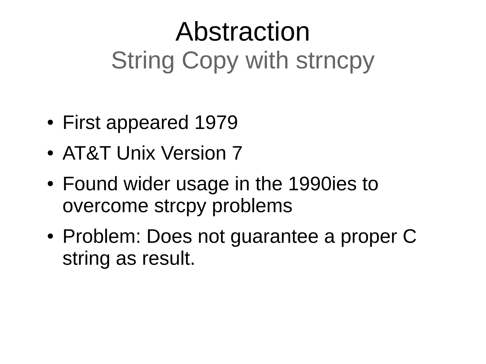 Abstraction
String Copy with strncpy
● First appeared 1979
● AT&T Unix Version 7
● Found wider usage in the 1990ies to
overcome strcpy problems
● Problem: Does not guarantee a proper C
string as result.
 