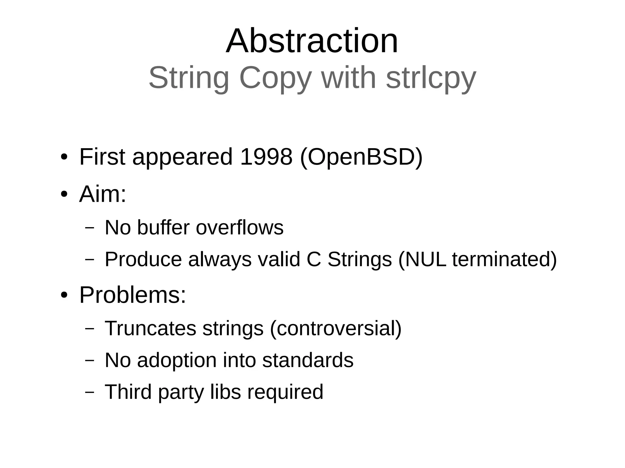 Abstraction
String Copy with strlcpy
● First appeared 1998 (OpenBSD)
● Aim:
– No buffer overflows
– Produce always valid C Strings (NUL terminated)
● Problems:
– Truncates strings (controversial)
– No adoption into standards
– Third party libs required
 