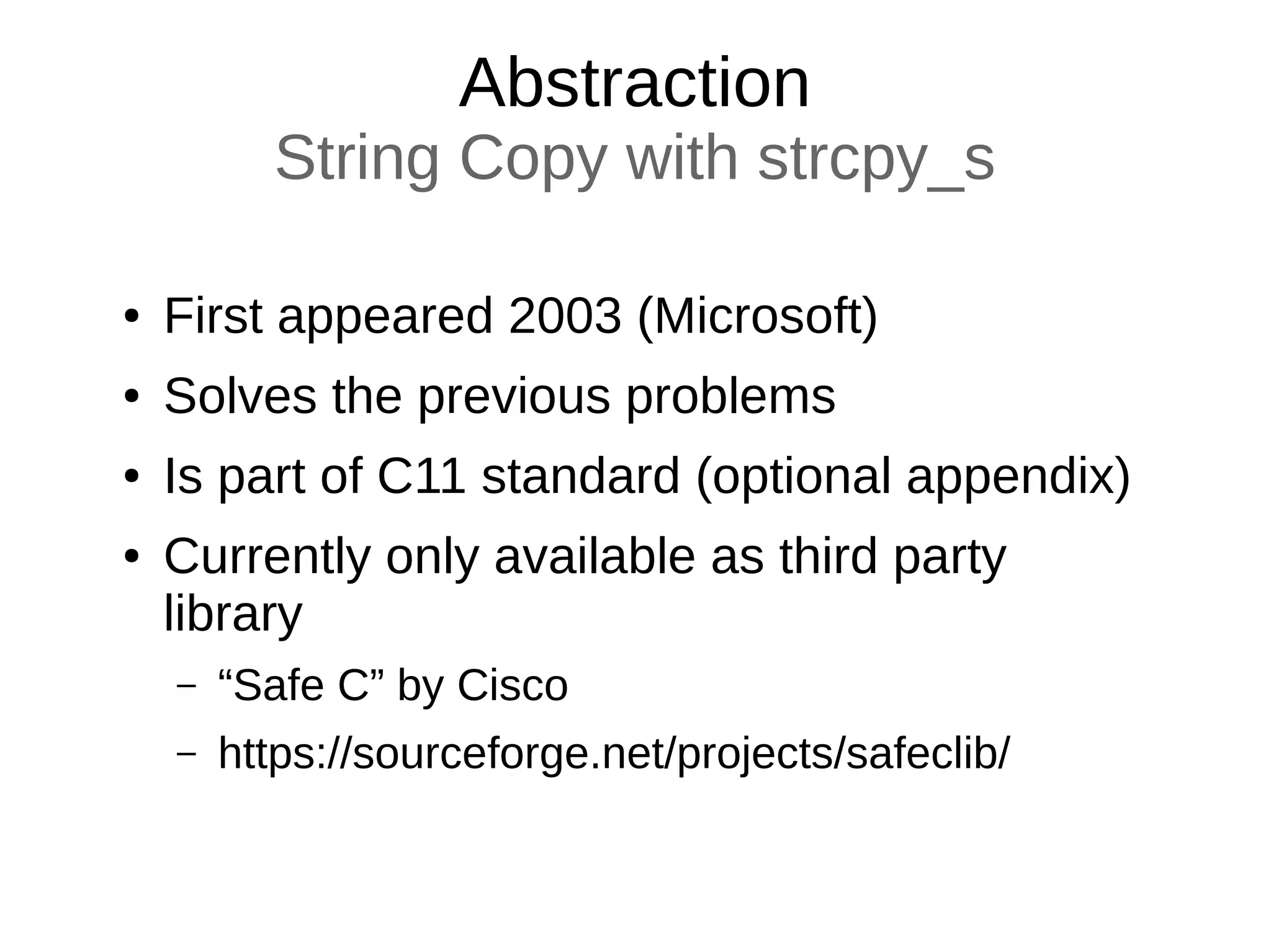 Abstraction
String Copy with strcpy_s
● First appeared 2003 (Microsoft)
● Solves the previous problems
● Is part of C11 standard (optional appendix)
● Currently only available as third party
library
– “Safe C” by Cisco
– https://sourceforge.net/projects/safeclib/
 