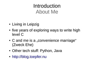 Introduction
About Me
● Living in Leipzig
● five years of exploring ways to write high
level C
● C and me is a „convenience marriage“
(Zweck Ehe)
● Other tech stuff: Python, Java
● http://blog.toepfer.nu
 